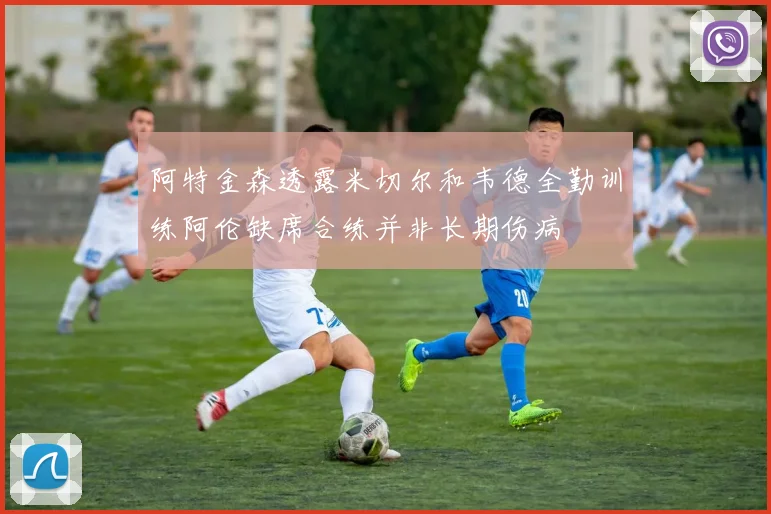 阿特金森透露米切尔和韦德全勤训练阿伦缺席合练并非长期伤病