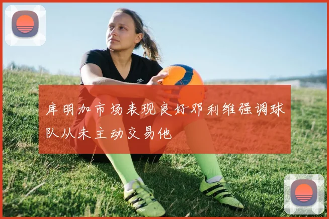 库明加市场表现良好邓利维强调球队从未主动交易他