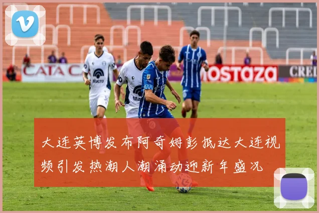 大连英博发布阿奇姆彭抵达大连视频引发热潮人潮涌动迎新年盛况