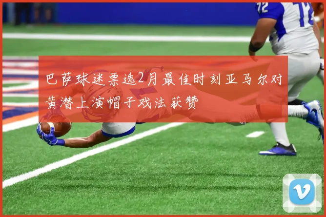 巴萨球迷票选2月最佳时刻亚马尔对黄潜上演帽子戏法获赞
