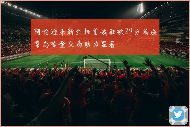 阿伦迎来新生机首战狂砍29分或成常态哈登交易助力显著