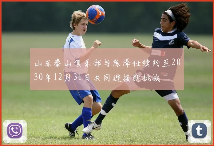 山东泰山俱乐部与陈泽仕续约至2030年12月31日共同迎接新挑战