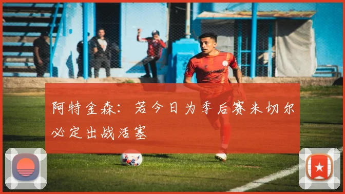 阿特金森：若今日为季后赛米切尔必定出战活塞