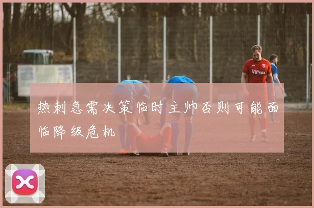 热刺急需决策临时主帅否则可能面临降级危机