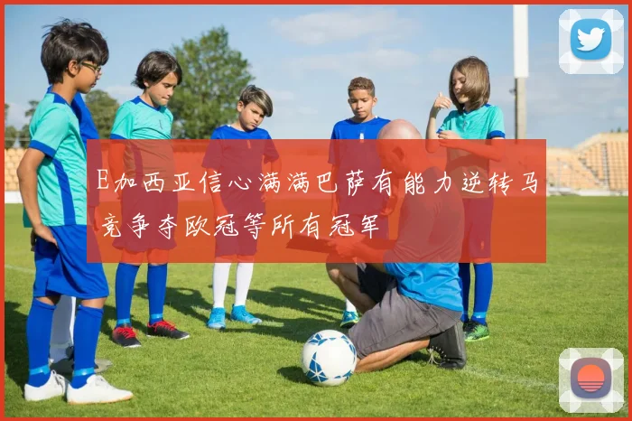 E加西亚信心满满巴萨有能力逆转马竞争夺欧冠等所有冠军