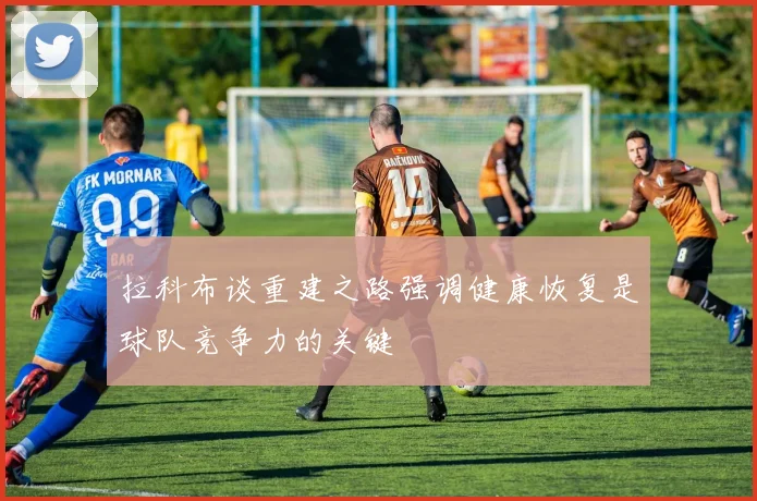 拉科布谈重建之路强调健康恢复是球队竞争力的关键
