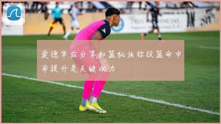 爱德华兹分享扣篮秘诀称投篮命中率提升是关键动力