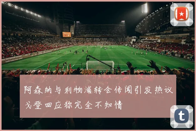 阿森纳与利物浦转会传闻引发热议戈登回应称完全不知情