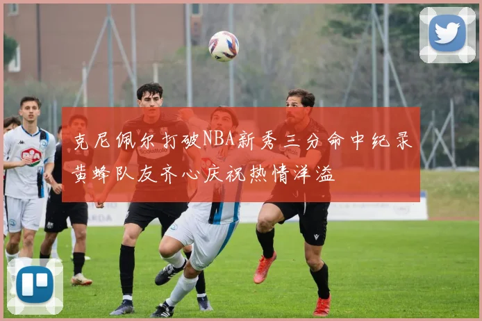 克尼佩尔打破NBA新秀三分命中纪录黄蜂队友齐心庆祝热情洋溢